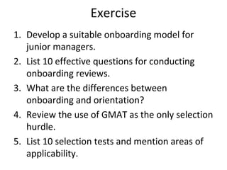 Exercise
1. Develop a suitable onboarding model for
junior managers.
2. List 10 effective questions for conducting
onboarding reviews.
3. What are the differences between
onboarding and orientation?
4. Review the use of GMAT as the only selection
hurdle.
5. List 10 selection tests and mention areas of
applicability.
 