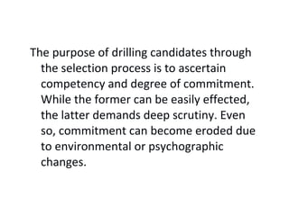 The purpose of drilling candidates through
the selection process is to ascertain
competency and degree of commitment.
While the former can be easily effected,
the latter demands deep scrutiny. Even
so, commitment can become eroded due
to environmental or psychographic
changes.
 