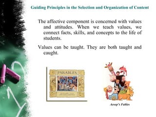Guiding Principles in the Selection and Organization of Content


   The affective component is concerned with values
     and attitudes. When we teach values, we
     connect facts, skills, and concepts to the life of
     students.
   Values can be taught. They are both taught and
     caught.




                                          Aesop’s Fables
 