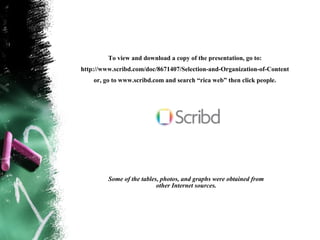 To view and download a copy of the presentation, go to:
http://www.scribd.com/doc/8671407/Selection-and-Organization-of-Content
    or, go to www.scribd.com and search “rica web” then click people.




         Some of the tables, photos, and graphs were obtained from
                           other Internet sources.
 