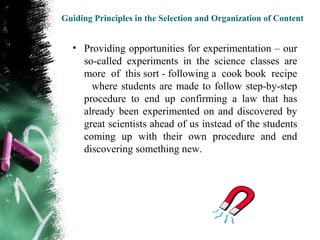 Guiding Principles in the Selection and Organization of Content


  • Providing opportunities for experimentation – our
    so-called experiments in the science classes are
    more of this sort - following a cook book recipe
      where students are made to follow step-by-step
    procedure to end up confirming a law that has
    already been experimented on and discovered by
    great scientists ahead of us instead of the students
    coming up with their own procedure and end
    discovering something new.
 