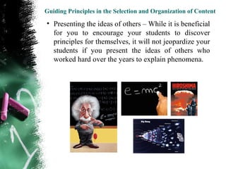 Guiding Principles in the Selection and Organization of Content

• Presenting the ideas of others – While it is beneficial
  for you to encourage your students to discover
  principles for themselves, it will not jeopardize your
  students if you present the ideas of others who
  worked hard over the years to explain phenomena.
 