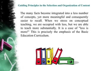 Guiding Principles in the Selection and Organization of Content


  The many facts become integrated into a less number
  of concepts, yet more meaningful and consequently
  easier to recall. When we stress on conceptual
  teaching, we are occupied with less, but we are able
  to teach more substantially. It is a case of "less is
  more!" This is precisely the emphasis of the Basic
  Education Curriculum.
 