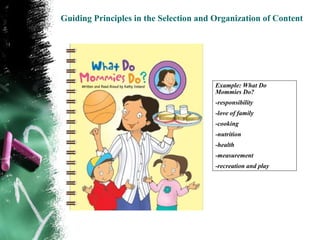 Guiding Principles in the Selection and Organization of Content




                                        Example: What Do
                                        Mommies Do?
                                        -responsibility
                                        -love of family
                                        -cooking
                                        -nutrition
                                        -health
                                        -measurement
                                        -recreation and play
 