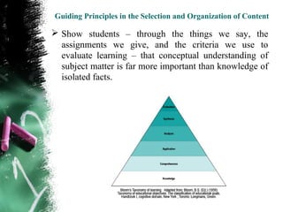 Guiding Principles in the Selection and Organization of Content

 Show students – through the things we say, the
  assignments we give, and the criteria we use to
  evaluate learning – that conceptual understanding of
  subject matter is far more important than knowledge of
  isolated facts.
 