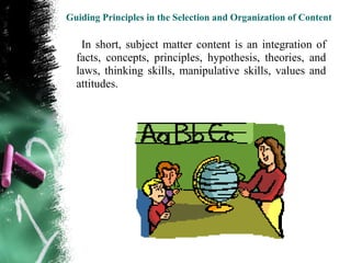 Guiding Principles in the Selection and Organization of Content

   In short, subject matter content is an integration of
  facts, concepts, principles, hypothesis, theories, and
  laws, thinking skills, manipulative skills, values and
  attitudes.
 