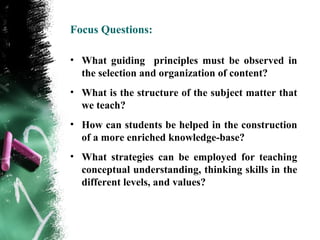 Focus Questions:

• What guiding principles must be observed in
  the selection and organization of content?
• What is the structure of the subject matter that
  we teach?
• How can students be helped in the construction
  of a more enriched knowledge-base?
• What strategies can be employed for teaching
  conceptual understanding, thinking skills in the
  different levels, and values?
 