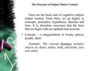 The Structure of Subject Matter Content


     Facts are the basic unit of cognitive subject
  matter content. From facts, we go higher to
  concepts, principles, hypotheses, theories and
  laws. It is, therefore, necessary that the facts
  that we begin with are updated and accurate.
• Concept – a categorization of events, places,
  people, ideas
     Example: The concept furniture includes
  objects as chairs, tables, beds, and desks. (see
  next slide)
 