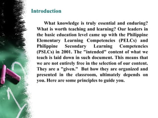 Introduction

      What knowledge is truly essential and enduring?
  What is worth teaching and learning? Our leaders in
  the basic education level came up with the Philippine
  Elementary Learning Competencies (PELCs) and
  Philippine     Secondary     Learning      Competencies
  (PSLCs) in 2001. The "intended" content of what we
  teach is laid down in such document. This means that
  we are not entirely free in the selection of our content.
  They are a "given." But how they are organized and
  presented in the classroom, ultimately depends on
  you. Here are some principles to guide you.
 