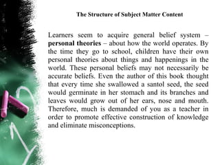 The Structure of Subject Matter Content


Learners seem to acquire general belief system –
personal theories – about how the world operates. By
the time they go to school, children have their own
personal theories about things and happenings in the
world. These personal beliefs may not necessarily be
accurate beliefs. Even the author of this book thought
that every time she swallowed a santol seed, the seed
would germinate in her stomach and its branches and
leaves would grow out of her ears, nose and mouth.
Therefore, much is demanded of you as a teacher in
order to promote effective construction of knowledge
and eliminate misconceptions.
 