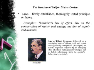 The Structure of Subject Matter Content

• Laws – firmly established, thoroughly tested principle
  or theory.
    Examples: Thorndike's law of effect, law on the
  conservation of matter and energy, the law of supply
  and demand.


                        Law of Effect: Responses followed by a
                        satisfying state of affairs (trial and error)
                        were gradually stamped in (developed) as
                        habits; responses followed by an annoying
                        state of affairs were gradually stamped out
                        as habits (eliminated from the animal's
                        behavioral repertoire).



           Thorndike
 