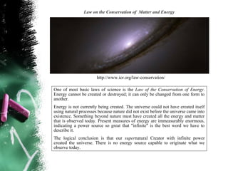 Law on the Conservation of Matter and Energy




                       http://www.icr.org/law-conservation/

One of most basic laws of science is the Law of the Conservation of Energy.
Energy cannot be created or destroyed; it can only be changed from one form to
another.
Energy is not currently being created. The universe could not have created itself
using natural processes because nature did not exist before the universe came into
existence. Something beyond nature must have created all the energy and matter
that is observed today. Present measures of energy are immeasurably enormous,
indicating a power source so great that "infinite" is the best word we have to
describe it.
The logical conclusion is that our supernatural Creator with infinite power
created the universe. There is no energy source capable to originate what we
observe today.
 