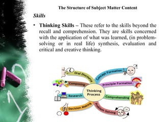 The Structure of Subject Matter Content
Skills
• Thinking Skills – These refer to the skills beyond the
  recall and comprehension. They are skills concerned
  with the application of what was learned, (in problem-
  solving or in real life) synthesis, evaluation and
  critical and creative thinking.
 