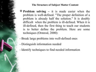 The Structure of Subject Matter Content

 Problem solving – it is made easier when the
  problem is well-defined. "The proper definition of a
  problem is already half the solution." It is doubly
  difficult when the problem is ill-defined. When it is
  ill-defined, then the first thing to teach our students
  is to better define the problem. Here are some
  techniques (Ormrod, 2000):
- Break large problems into well-defined ones
- Distinguish information needed
- Identify techniques to find needed information
 