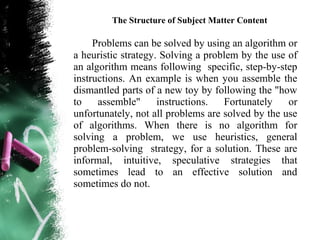The Structure of Subject Matter Content

     Problems can be solved by using an algorithm or
a heuristic strategy. Solving a problem by the use of
an algorithm means following specific, step-by-step
instructions. An example is when you assemble the
dismantled parts of a new toy by following the "how
to    assemble"      instructions.  Fortunately    or
unfortunately, not all problems are solved by the use
of algorithms. When there is no algorithm for
solving a problem, we use heuristics, general
problem-solving strategy, for a solution. These are
informal, intuitive, speculative strategies that
sometimes lead to an effective solution and
sometimes do not.
 