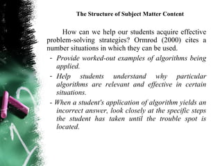 The Structure of Subject Matter Content

      How can we help our students acquire effective
problem-solving strategies? Ormrod (2000) cites a
number situations in which they can be used.
 - Provide worked-out examples of algorithms being
   applied.
 - Help students understand why particular
   algorithms are relevant and effective in certain
   situations.
 - When a student's application of algorithm yields an
   incorrect answer, look closely at the specific steps
   the student has taken until the trouble spot is
   located.
 