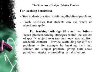 The Structure of Subject Matter Content

For teaching heuristics:
- Give students practice in defining ill-defined problems.
- Teach heuristics that students can use where no
  algorithms apply.
       For teaching both algorithm and heuristics –
  Teach problem-solving strategies within the context
  of specific subject areas (not as a topic separate from
  academic content) – Provide scaffolding for difficult
  problems – for example by breaking them into
  smaller and simpler problem, giving hints about
  possible strategies, or providing partial solutions.
 