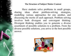 The Structure of Subject Matter Content

        Have students solve problems in small groups,
sharing ideas about problem-solving strategies,
modelling various approaches for one another, and
discussing the merits of each approach. Problem solving
involves both divergent and convergent thinking.
Divergent thinking enables you to generate a diverse
assortment of possible solutions to a problem. From the
diverse possible solutions, you arrive at the best possible
answer.
 