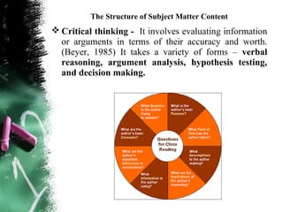 The Structure of Subject Matter Content
 Critical thinking - It involves evaluating information
  or arguments in terms of their accuracy and worth.
  (Beyer, 1985) It takes a variety of forms – verbal
  reasoning, argument analysis, hypothesis testing,
  and decision making.
 