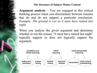 The Structure of Subject Matter Content

Argument analysis – You are engaged in this critical
thinking process when you discriminate between reasons
that do and do not support a particular conclusion.
Example: The ground is wet so it must have rained last
night.
When you analyse the given argument and determine
whether or not the reason, "it must have rained last night"
logically support or does not logically support the
argument.
 