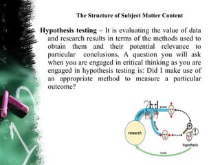 The Structure of Subject Matter Content

Hypothesis testing – It is evaluating the value of data
  and research results in terms of the methods used to
  obtain them and their potential relevance to
  particular conclusions. A question you will ask
  when you are engaged in critical thinking as you are
  engaged in hypothesis testing is: Did I make use of
  an appropriate method to measure a particular
  outcome?
 