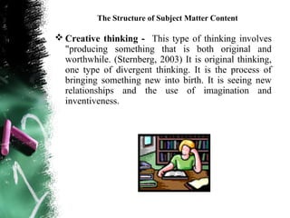 The Structure of Subject Matter Content

 Creative thinking - This type of thinking involves
  "producing something that is both original and
  worthwhile. (Sternberg, 2003) It is original thinking,
  one type of divergent thinking. It is the process of
  bringing something new into birth. It is seeing new
  relationships and the use of imagination and
  inventiveness.
 