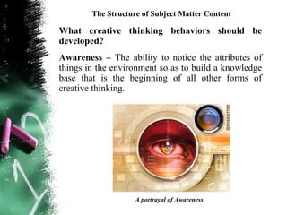 The Structure of Subject Matter Content

What creative thinking behaviors should be
developed?
Awareness – The ability to notice the attributes of
things in the environment so as to build a knowledge
base that is the beginning of all other forms of
creative thinking.




                    A portrayal of Awareness
 
