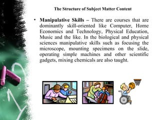 The Structure of Subject Matter Content

• Manipulative Skills – There are courses that are
  dominantly skill-oriented like Computer, Home
  Economics and Technology, Physical Education,
  Music and the like. In the biological and physical
  sciences manipulative skills such as focusing the
  microscope, mounting specimens on the slide,
  operating simple machines and other scientific
  gadgets, mixing chemicals are also taught.
 