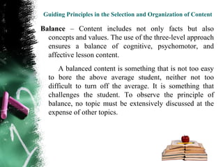Guiding Principles in the Selection and Organization of Content

Balance – Content includes not only facts but also
  concepts and values. The use of the three-level approach
  ensures a balance of cognitive, psychomotor, and
  affective lesson content.
      A balanced content is something that is not too easy
  to bore the above average student, neither not too
  difficult to turn off the average. It is something that
  challenges the student. To observe the principle of
  balance, no topic must be extensively discussed at the
  expense of other topics.
 