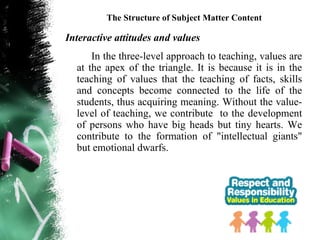 The Structure of Subject Matter Content

Interactive attitudes and values
      In the three-level approach to teaching, values are
  at the apex of the triangle. It is because it is in the
  teaching of values that the teaching of facts, skills
  and concepts become connected to the life of the
  students, thus acquiring meaning. Without the value-
  level of teaching, we contribute to the development
  of persons who have big heads but tiny hearts. We
  contribute to the formation of "intellectual giants"
  but emotional dwarfs.
 