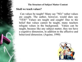 The Structure of Subject Matter Content

Shall we teach values?
   Can values be taught? Many say "NO," rather values
  are caught. The author, however, would dare say
  "YES!" Values are taught and caught! Due to the
  belief that values cannot be taught, many teachers
  relegate values in the background. Values can be
  taught, because like any subject matter, they too have
  a cognitive dimension, in addition to the affective and
  behavioral dimension. (Aquino, 1990)
 