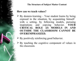 The Structure of Subject Matter Content


How can we teach values?
 By deutero-learning – Your student learns by being
  exposed to the situation, by acquainting himself
  with a setting, by following models, pursuing
  inspirations and copying behavior. YOUR
  CRITICAL ROLE AS MODELS IN AND
  OUTSIDE THE CLASSROOM CANNOT BE
  OVEREMPHASIZED.
 By positively reinforcing good behavior.
 By teaching the cognitive component of values in
  the classroom.
 