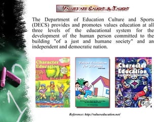 The Department of Education Culture and Sports
(DECS) provides and promotes values education at all
three levels of the educational system for the
development of the human person committed to the
building "of a just and humane society" and an
independent and democratic nation.




               Reference: http://valueseducation.net/
 