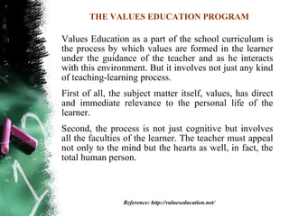 THE VALUES EDUCATION PROGRAM

Values Education as a part of the school curriculum is
the process by which values are formed in the learner
under the guidance of the teacher and as he interacts
with this environment. But it involves not just any kind
of teaching-learning process.
First of all, the subject matter itself, values, has direct
and immediate relevance to the personal life of the
learner.
Second, the process is not just cognitive but involves
all the faculties of the learner. The teacher must appeal
not only to the mind but the hearts as well, in fact, the
total human person.



                 Reference: http://valueseducation.net/
 