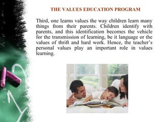 THE VALUES EDUCATION PROGRAM

Third, one learns values the way children learn many
things from their parents. Children identify with
parents, and this identification becomes the vehicle
for the transmission of learning, be it language or the
values of thrift and hard work. Hence, the teacher’s
personal values play an important role in values
learning.
 