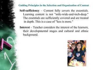 Guiding Principles in the Selection and Organization of Content

 Self-sufficiency – Content fully covers the essentials.
   Learning content is not "mile-wide-and-inch-deep."
   The essentials are sufficiently covered and are treated
    in depth. This is a case of "less is more."
 Interest – Teacher considers the interest of the learners,
   their developmental stages and cultural and ethnic
   background.
 