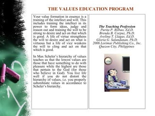 THE VALUES EDUCATION PROGRAM
Your value formation in essence is a
training of the intellect and will. This
includes training the intellect in its
power to form ideas, judge and                The Teaching Profession
reason out and training the will to be          Purita P. Bilbao, Ed.D.
strong to desire and act on that which         Brenda B. Corpuz, Ph.D.
is good. A life of virtue strengthens          Avelina T. Llagas, Ed.D.
the will to desire and act on what is        Gloria G. Salandanan, Ph.D.
virtuous but a life of vice weakens        2006 Lorimar Publishing Co., Inc.
the will to cling and act on that              Quezon City, Philippines
which is good.
In Max Scheler’s hierarchy of values
teaches us that the lowest values are
those that have something to do with
pleasure while the highest are those
that pertain to the God (for those
who believe in God). You live life
well if you do not distort the
hierarchy of values, i.e. you properly
subordinate values in accordance to
Scheler’s hierarchy.
 