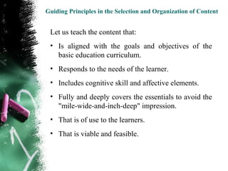 Guiding Principles in the Selection and Organization of Content


 Let us teach the content that:
 • Is aligned with the goals and objectives of the
   basic education curriculum.
 • Responds to the needs of the learner.
 • Includes cognitive skill and affective elements.
 • Fully and deeply covers the essentials to avoid the
   "mile-wide-and-inch-deep" impression.
 • That is of use to the learners.
 • That is viable and feasible.
 
