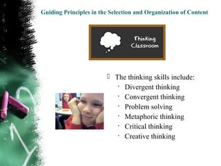 Guiding Principles in the Selection and Organization of Content




                         The thinking skills include:
                           •
                             Divergent thinking
                           •
                             Convergent thinking
                           •
                             Problem solving
                           •
                             Metaphoric thinking
                           •
                             Critical thinking
                           •
                             Creative thinking
 