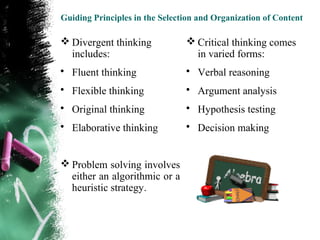 Guiding Principles in the Selection and Organization of Content

 Divergent thinking             Critical thinking comes
  includes:                       in varied forms:
• Fluent thinking               • Verbal reasoning
• Flexible thinking             • Argument analysis
• Original thinking             • Hypothesis testing
• Elaborative thinking          • Decision making


 Problem solving involves
  either an algorithmic or a
  heuristic strategy.
 