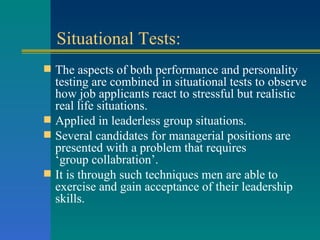 Situational Tests: The aspects of both performance and personality testing are combined in situational tests to observe how job applicants react to stressful but realistic real life situations. Applied in leaderless group situations. Several candidates for managerial positions are presented with a problem that requires  ‘group collabration’. It is through such techniques men are able to exercise and gain acceptance of their leadership skills. 