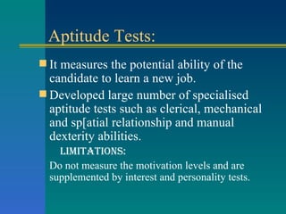 Aptitude Tests: It measures the potential ability of the candidate to learn a new job. Developed large number of specialised aptitude tests such as clerical, mechanical and sp[atial relationship and manual dexterity abilities. Limitations: Do not measure the motivation levels and are supplemented by interest and personality tests. 