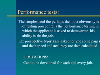 Performance tests: The simplest and the perhaps the most obivous type of testing procedure is the performance testing in which the applicant is asked to demostrate  his ability to do the job. Ex: prospective typists are asked to type some pages and their speed and accuracy are then calculated.  limitations: Cannot be developed for each and every job. 