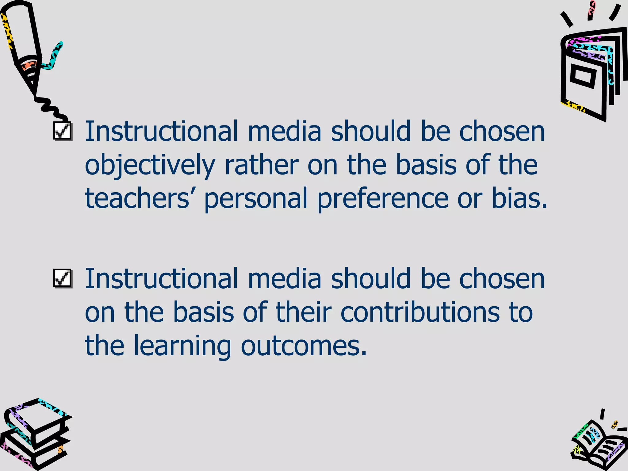Instructional media should be chosen
objectively rather on the basis of the
teachers’ personal preference or bias.
Instructional media should be chosen
on the basis of their contributions to
the learning outcomes.

 