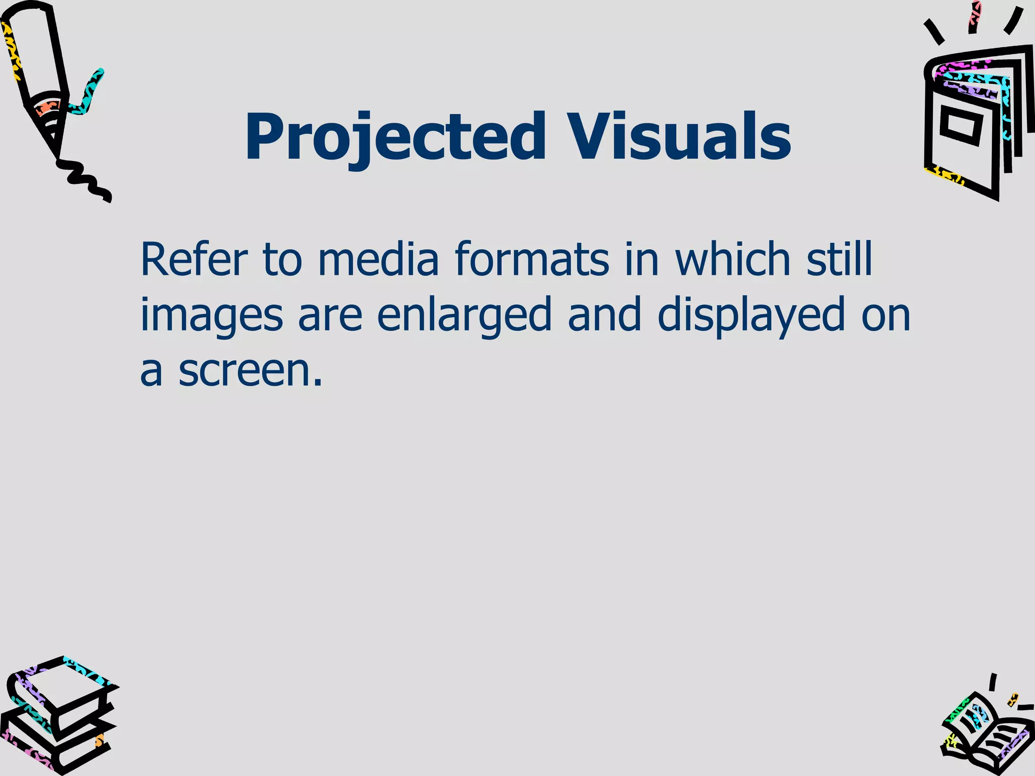 Projected Visuals
Refer to media formats in which still
images are enlarged and displayed on
a screen.

 