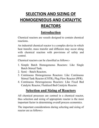 SELECTION AND SIZING OF
HOMOGENEOUS AND CATALYTIC
REACTORS
Introduction
Chemical reactors are vessels designed to contain chemical
reactions.
An industrial chemical reactor is a complex device in which
heat transfer, mass transfer and diffusion may occur along
with chemical reaction with provisions of safety and
control.
Chemical reactors can be classified as follows:-
1. Simple Batch Homogeneous Reactors: Like Single
Batch Stirred Tank.
2. Semi – Batch Reactors.
3. Continuous Homogeneous Reactors: Like Continuous
Stirred Tank Reactor (CSTR), Plug Flow Reactor (PFR).
4. Continuous Heterogeneous Reactors: Like Fixed Bed
Catalytic Reactor, Fluidized Bed Catalytic Reactor.
Selection and Sizing of Reactors
All chemical processes are centred in a chemical reactor,
thus selection and sizing of appropriate reactor is the most
important factor in determining overall process economics.
The important considerations during selecting and sizing of
reactor are as follows:-
 