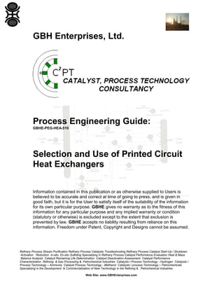 GBH Enterprises, Ltd.

Process Engineering Guide:
GBHE-PEG-HEA-510

Selection and Use of Printed Circuit
Heat Exchangers
Information contained in this publication or as otherwise supplied to Users is
believed to be accurate and correct at time of going to press, and is given in
good faith, but it is for the User to satisfy itself of the suitability of the information
for its own particular purpose. GBHE gives no warranty as to the fitness of this
information for any particular purpose and any implied warranty or condition
(statutory or otherwise) is excluded except to the extent that exclusion is
prevented by law. GBHE accepts no liability resulting from reliance on this
information. Freedom under Patent, Copyright and Designs cannot be assumed.

Refinery Process Stream Purification Refinery Process Catalysts Troubleshooting Refinery Process Catalyst Start-Up / Shutdown
Activation Reduction In-situ Ex-situ Sulfiding Specializing in Refinery Process Catalyst Performance Evaluation Heat & Mass
Balance Analysis Catalyst Remaining Life Determination Catalyst Deactivation Assessment Catalyst Performance
Characterization Refining & Gas Processing & Petrochemical Industries Catalysts / Process Technology - Hydrogen Catalysts /
Process Technology – Ammonia Catalyst Process Technology - Methanol Catalysts / process Technology – Petrochemicals
Specializing in the Development & Commercialization of New Technology in the Refining & Petrochemical Industries
Web Site: www.GBHEnterprises.com

 