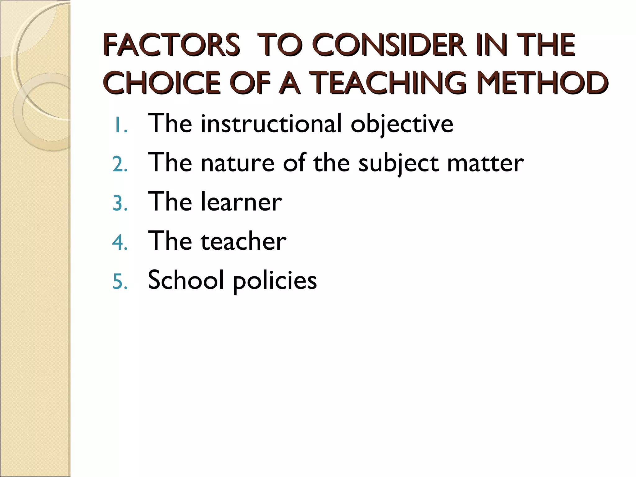 FACTORS TO CONSIDER IN THEFACTORS TO CONSIDER IN THE
CHOICE OF A TEACHING METHODCHOICE OF A TEACHING METHOD
1. The instructional objective
2. The nature of the subject matter
3. The learner
4. The teacher
5. School policies
 