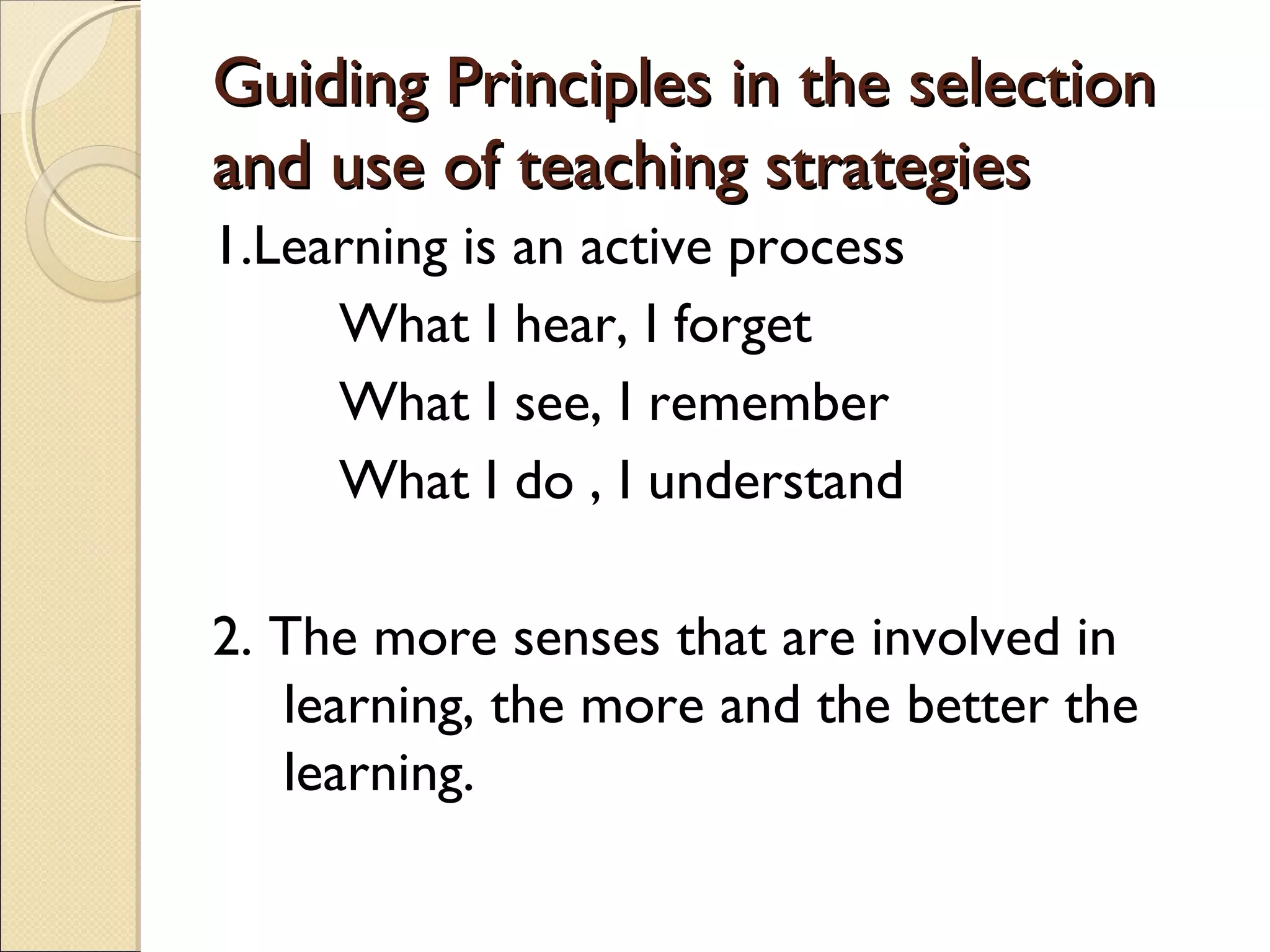 Guiding Principles in the selectionGuiding Principles in the selection
and use of teaching strategiesand use of teaching strategies
1.Learning is an active process
What I hear, I forget
What I see, I remember
What I do , I understand
2. The more senses that are involved in
learning, the more and the better the
learning.
 