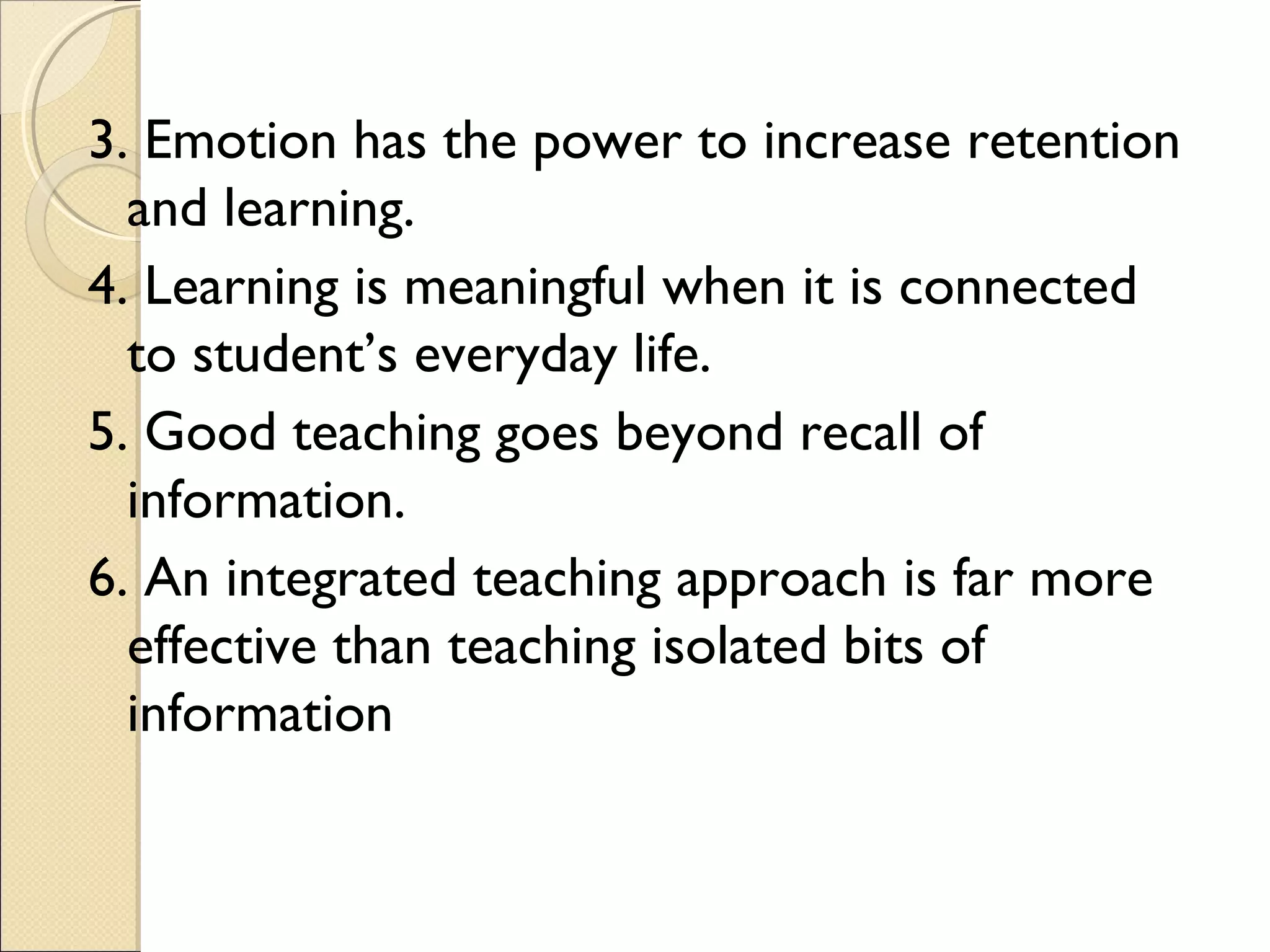 3. Emotion has the power to increase retention
and learning.
4. Learning is meaningful when it is connected
to student’s everyday life.
5. Good teaching goes beyond recall of
information.
6. An integrated teaching approach is far more
effective than teaching isolated bits of
information
 